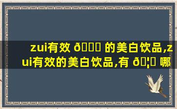 zui
有效 🐟 的美白饮品,zui
有效的美白饮品,有 🦆 哪些